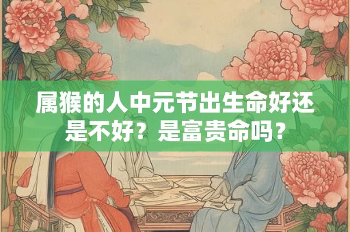 属猴的人中元节出生命好还是不好?是富贵命吗? 属猴的人中元节出生命好还是不好?是富贵命吗?