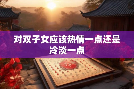 对双子女应该热情一点还是冷淡一点 对双子女应该热情一点还是冷淡一点