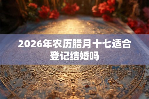 2026年农历腊月十七适合登记结婚吗