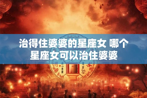 治得住婆婆的星座女 哪个星座女可以治住婆婆