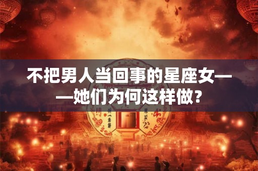 不把男人当回事的星座女——她们为何这样做? 不把男人当回事的星座女——她们为何这样做?