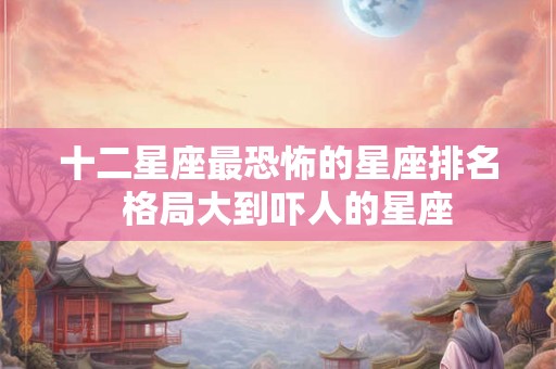 十二星座最恐怖的星座排名  格局大到吓人的星座