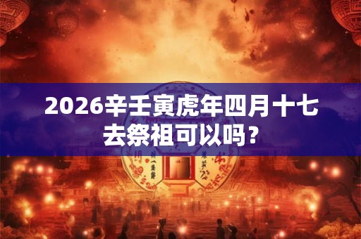 2026辛壬寅虎年四月十七去祭祖可以吗？