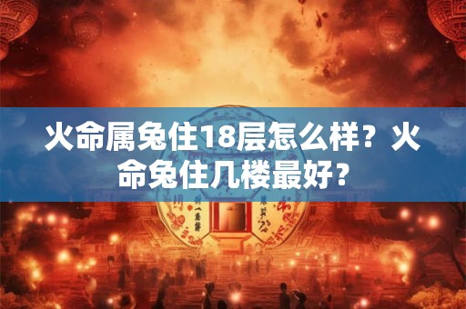 火命属兔住18层怎么样?火命兔住几楼最好? 火命属兔住18层怎么样?火命兔住几楼最好?