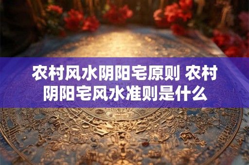 农村风水阴阳宅原则 农村阴阳宅风水准则是什么