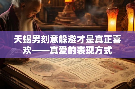 天蝎男刻意躲避才是真正喜欢——真爱的表现方式