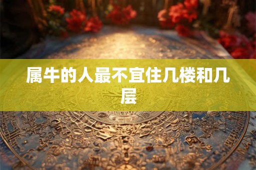 属牛的人最不宜住几楼和几层 属牛的人最不宜住几楼和几层