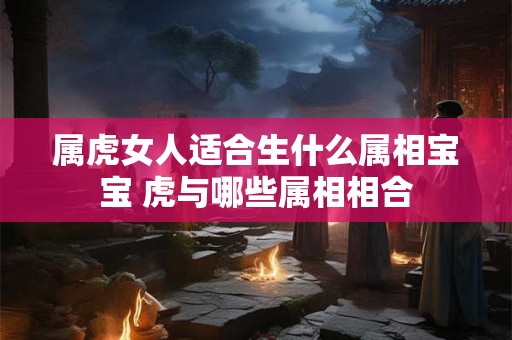属虎女人适合生什么属相宝宝 虎与哪些属相相合