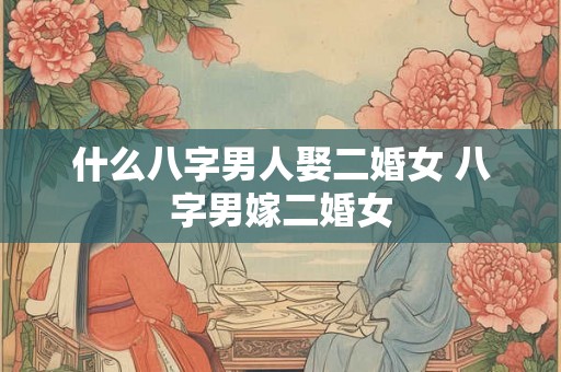 什么八字男人娶二婚女 八字男嫁二婚女