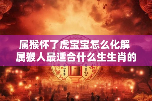 属猴怀了虎宝宝怎么化解 属猴人最适合什么生生肖的宝宝