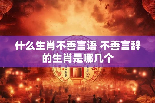什么生肖不善言语 不善言辞的生肖是哪几个 什么生肖不善言语 不善言辞的生肖是哪几个