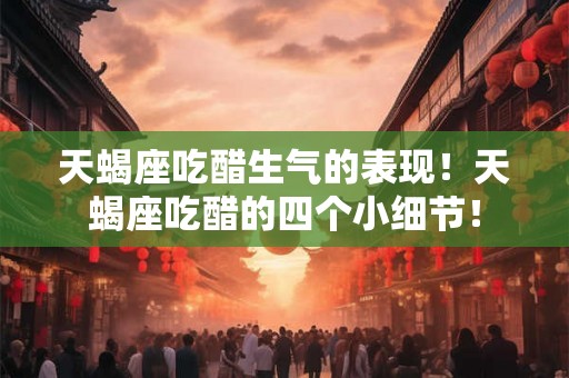 天蝎座吃醋生气的表现！天蝎座吃醋的四个小细节！