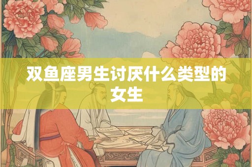 双鱼座男生讨厌什么类型的女生