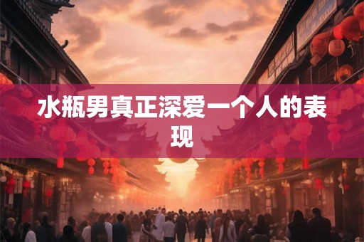 水瓶男真正深爱一个人的表现 水瓶男真正深爱一个人的表现