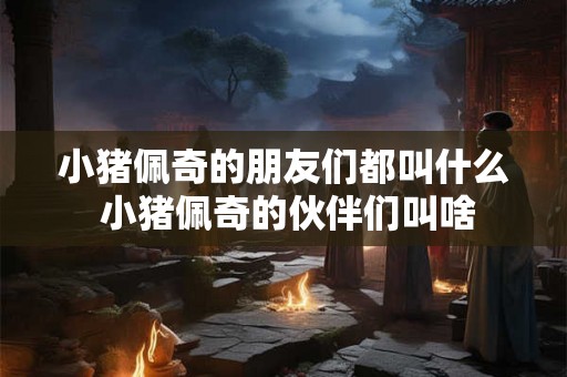 小猪佩奇的朋友们都叫什么 小猪佩奇的伙伴们叫啥