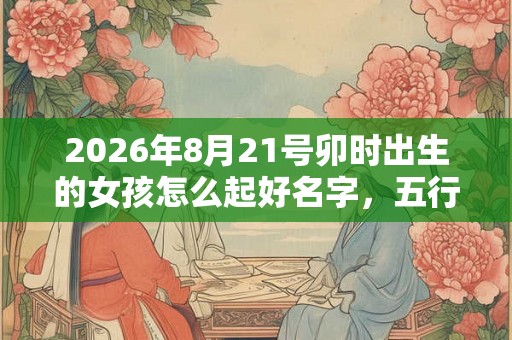 2026年8月21号卯时出生的女孩怎么起好名字，五行属什么