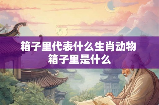 箱子里代表什么生肖动物 箱子里是什么