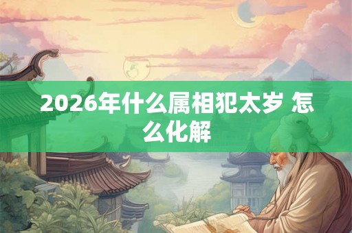 2026年什么属相犯太岁 怎么化解 2026年什么属相犯太岁 怎么化解
