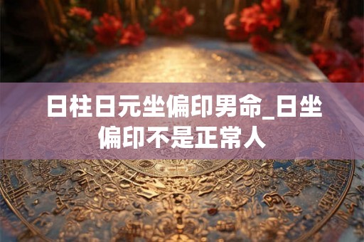 日柱日元坐偏印男命_日坐偏印不是正常人 日柱日元坐偏印男命_日坐偏印不是正常人