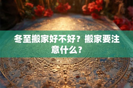 冬至搬家好不好?搬家要注意什么? 冬至搬家好不好?搬家要注意什么?