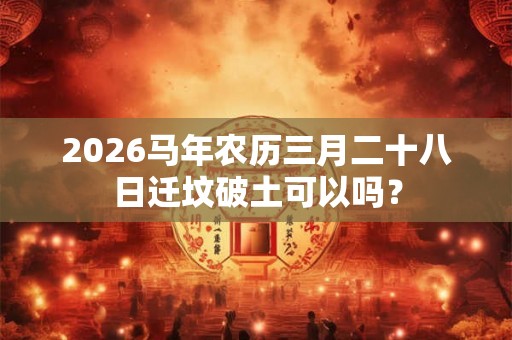 2026马年农历三月二十八日迁坟破土可以吗? 2026马年农历三月二十八日迁坟破土可以吗?