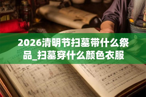 2026清明节扫墓带什么祭品_扫墓穿什么颜色衣服