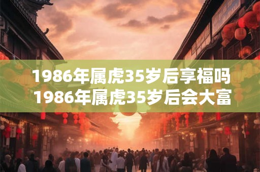 1986年属虎35岁后享福吗 1986年属虎35岁后会大富大贵吗 1986年属虎35岁后享福吗 1986年属虎35岁后会大富大贵吗