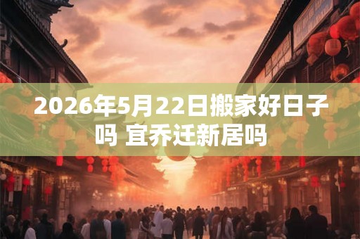 2026年5月22日搬家好日子吗 宜乔迁新居吗 2026年5月22日搬家好日子吗 宜乔迁新居吗