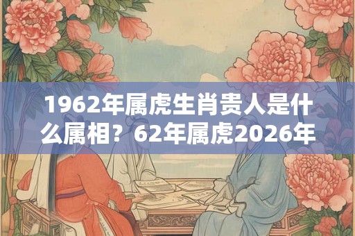 1962年属虎生肖贵人是什么属相？62年属虎2026年运势如何？