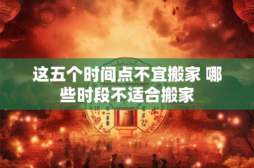 这五个时间点不宜搬家 哪些时段不适合搬家