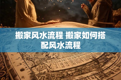 搬家风水流程 搬家如何搭配风水流程