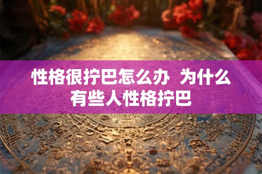 性格很拧巴怎么办 为什么有些人性格拧巴 性格很拧巴怎么办 为什么有些人性格拧巴