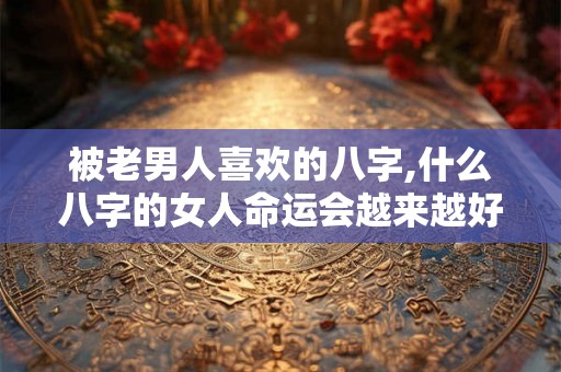 被老男人喜欢的八字,什么八字的女人命运会越来越好 被老男人喜欢的八字,什么八字的女人命运会越来越好