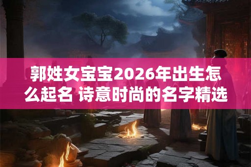 郭姓女宝宝2026年出生怎么起名 诗意时尚的名字精选 郭姓女宝宝2026年出生怎么起名 诗意时尚的名字精选