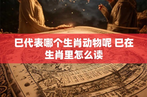 巳代表哪个生肖动物呢 巳在生肖里怎么读