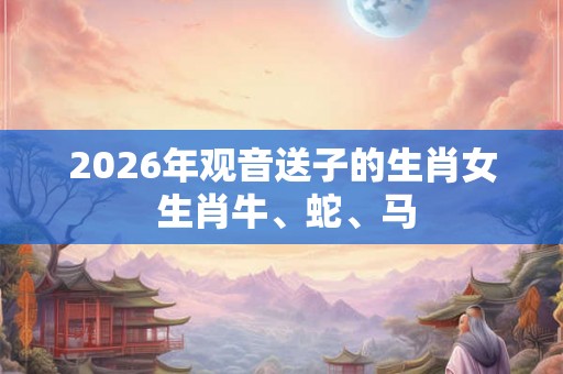 2026年观音送子的生肖女 生肖牛、蛇、马 2026年观音送子的生肖女 生肖牛、蛇、马