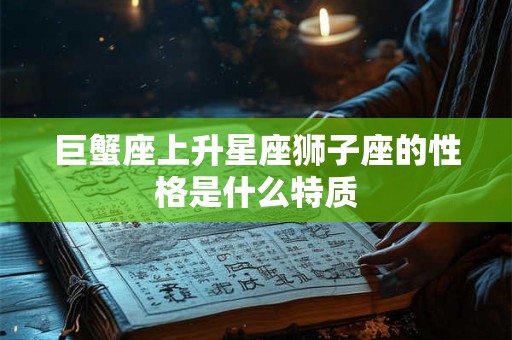 巨蟹座上升星座狮子座的性格是什么特质 巨蟹座上升星座狮子座的性格是什么特质