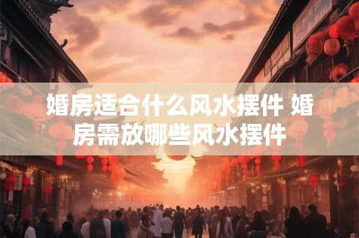 婚房适合什么风水摆件 婚房需放哪些风水摆件