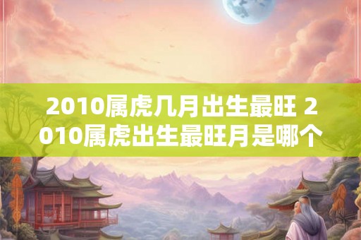 2010属虎几月出生最旺 2010属虎出生最旺月是哪个