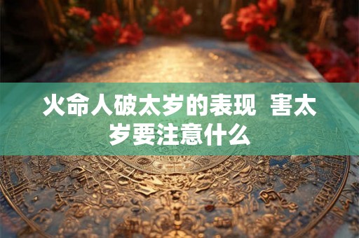 火命人破太岁的表现 害太岁要注意什么 火命人破太岁的表现 害太岁要注意什么