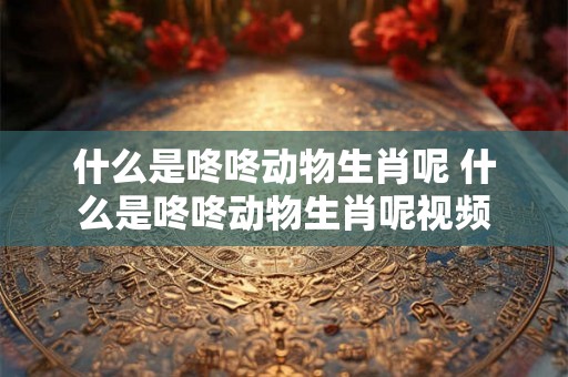 什么是咚咚动物生肖呢 什么是咚咚动物生肖呢视频 什么是咚咚动物生肖呢 什么是咚咚动物生肖呢视频