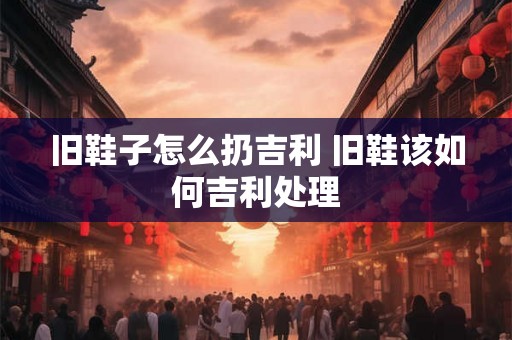 旧鞋子怎么扔吉利 旧鞋该如何吉利处理