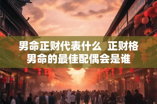 男命正财代表什么 正财格男命的最佳配偶会是谁 男命正财代表什么 正财格男命的最佳配偶会是谁