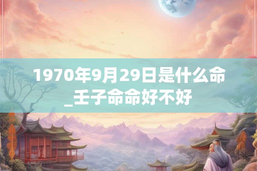 1970年9月29日是什么命_壬子命命好不好