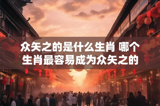 众矢之的是什么生肖 哪个生肖最容易成为众矢之的