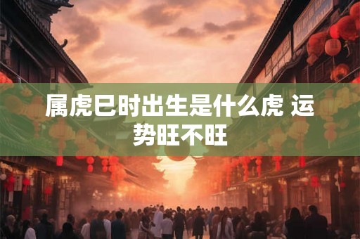 属虎巳时出生是什么虎 运势旺不旺 属虎巳时出生是什么虎 运势旺不旺