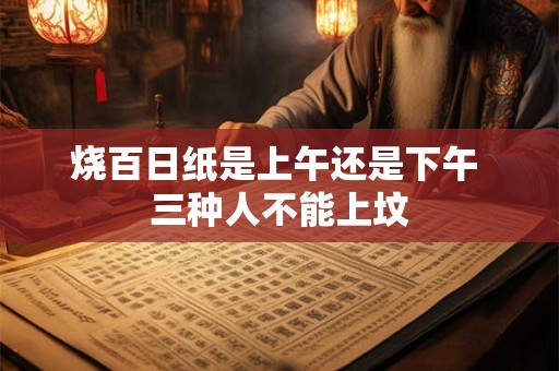 烧百日纸是上午还是下午 三种人不能上坟 烧百日纸是上午还是下午 三种人不能上坟