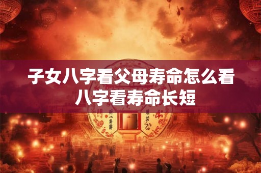 子女八字看父母寿命怎么看  八字看寿命长短