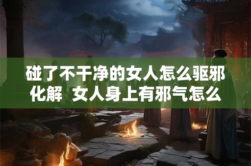 碰了不干净的女人怎么驱邪化解  女人身上有邪气怎么化解