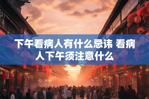 下午看病人有什么忌讳 看病人下午须注意什么 下午看病人有什么忌讳 看病人下午须注意什么